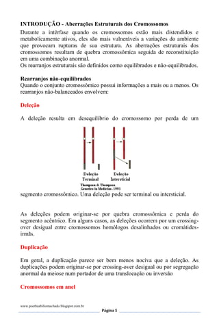 www.poethaabiliomachado.blogspot.com.br
Página 5
INTRODUÇÃO - Aberrações Estruturais dos Cromossomos
Durante a intérfase quando os cromossomos estão mais distendidos e
metabolicamente ativos, eles são mais vulneráveis a variações do ambiente
que provocam rupturas de sua estrutura. As aberrações estruturais dos
cromossomos resultam de quebra cromossômica seguida de reconstituição
em uma combinação anormal.
Os rearranjos estruturais são definidos como equilibrados e não-equilibrados.
Rearranjos não-equilibrados
Quando o conjunto cromossômico possui informações a mais ou a menos. Os
rearranjos não-balanceados envolvem:
Deleção
A deleção resulta em desequilíbrio do cromossomo por perda de um
segmento cromossômico. Uma deleção pode ser terminal ou intersticial.
As deleções podem originar-se por quebra cromossômica e perda do
segmento acêntrico. Em alguns casos, as deleções ocorrem por um crossing-
over desigual entre cromossomos homólogos desalinhados ou cromátides-
irmãs.
Duplicação
Em geral, a duplicação parece ser bem menos nociva que a deleção. As
duplicações podem originar-se por crossing-over desigual ou por segregação
anormal da meiose num portador de uma translocação ou inversão
Cromossomos em anel
 