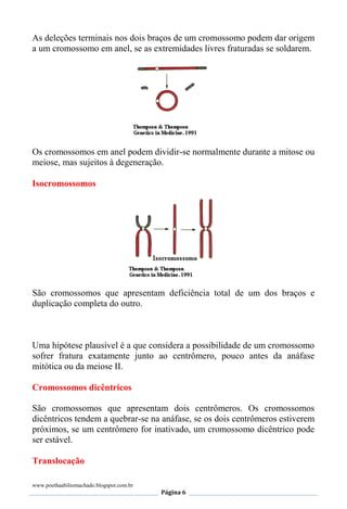 www.poethaabiliomachado.blogspot.com.br
Página 6
As deleções terminais nos dois braços de um cromossomo podem dar origem
a um cromossomo em anel, se as extremidades livres fraturadas se soldarem.
Os cromossomos em anel podem dividir-se normalmente durante a mitose ou
meiose, mas sujeitos à degeneração.
Isocromossomos
São cromossomos que apresentam deficiência total de um dos braços e
duplicação completa do outro.
Uma hipótese plausível é a que considera a possibilidade de um cromossomo
sofrer fratura exatamente junto ao centrômero, pouco antes da anáfase
mitótica ou da meiose II.
Cromossomos dicêntricos
São cromossomos que apresentam dois centrômeros. Os cromossomos
dicêntricos tendem a quebrar-se na anáfase, se os dois centrômeros estiverem
próximos, se um centrômero for inativado, um cromossomo dicêntrico pode
ser estável.
Translocação
 