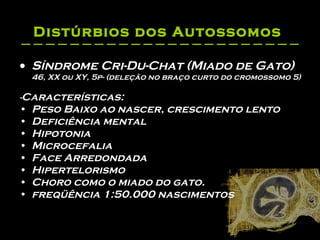 Distúrbios dos Autossomos   Síndrome Cri-Du-Chat (Miado de Gato) 46, XX ou XY, 5p- (deleção no braço curto do cromossomo 5) - Características: Peso Baixo ao nascer, crescimento lento  Deficiência mental  Hipotonia  Microcefalia  Face Arredondada  Hipertelorismo  Choro como o miado do gato.  freqüência 1:50.000 nascimentos   