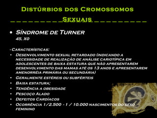 Distúrbios dos Cromossomos  Sexuais   Síndrome de Turner 45, X0   - Características: Desenvolvimento sexual retardado (indicando a necessidade de realização de análise cariotípica em adolescentes de baixa estatura que não apresentarem desenvolvimento das mamas até os 13 anos e apresentarem amenorréia primária ou secundária)  Geralmente estéreis ou subférteis  Baixa estatura;   Tendência a obesidade  Pescoço Alado  Defeitos Cardíacos  Ocorrência 1/2.500  - 1 / 10.000 nascimentos do sexo feminino  