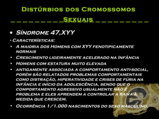 Distúrbios dos Cromossomos  Sexuais   Síndrome 47,XYY -  Características: A maioria dos Homens com XYY fenotipicamente normais  Crescimento ligeiramente acelerado na Infância  Homens com estatura muito elevada  antigamente associada a comportamento anti-social, porém são relatados problemas comportamentais como distração, hiperatividade e crises de fúria na infância e início da adolescência, sendo que o comportamento agressivo usualmente não é problema e eles aprendem a controlar a raiva à medida que crescem.    Ocorrência 1/1.000 nascimentos do sexo masculino.  