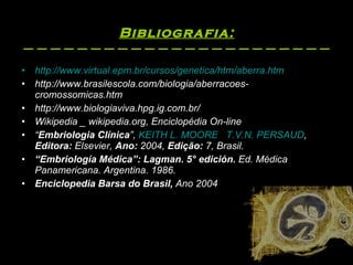 Bibliografia: http://www.virtual.epm.br/cursos/genetica/htm/aberra.htm http://www.brasilescola.com/biologia/aberracoes-cromossomicas.htm http://www.biologiaviva.hpg.ig.com.br/ Wikipedia _ wikipedia.org, Enciclopédia On-line “ Embriologia Clínica ”,  KEITH L. MOORE     T.V.N. PERSAUD ,  Editora:  Elsevier,  Ano:  2004,  Edição:  7, Brasil. “ Embriología Médica”: Lagman. 5° edición.  Ed. Médica Panamericana.  Argentina. 1986. Enciclopedia Barsa do Brasil,  Ano 2004   