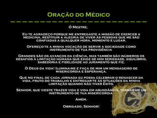 Oração do Médico Ó Mestre, Eu te agradeço porque me entregaste a missão de exercer a medicina, restituir a alegria de viver às pessoas que me são confiadas a qualquer hora, momento e lugar. Ofereço-te a minha vocação de servir a sociedade como instrumento de tua providência  Grandes são os avanços da ciência, mas também são inúmeros os desafios à limitação humana que exige de mim seriedade, equilíbrio, sabedoria e fidelidade ao juramento que fiz. Ó Deus da vida! Ilumina-me e faça de mim um mensageiro de misericórdia e esperança. Que no final de cada jornada eu possa celebrar o renascer da vida, fruto do trabalho e entregar-te às situações da minha limitação quando não tiver êxito. Senhor, que vieste trazer vida e vida em abundância, tornar-me um instrumento de tua misericórdia. Amém. Obrigado, Senhor! 