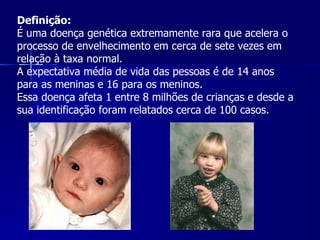 Definição: É uma doença genética extremamente rara que acelera o processo de envelhecimento em cerca de sete vezes em relação à taxa normal. A expectativa média de vida das pessoas é de 14 anos para as meninas e 16 para os meninos. Essa doença afeta 1 entre 8 milhões de crianças e desde a sua identificação foram relatados cerca de 100 casos. 