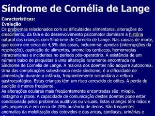 Síndrome de Cornélia de Lange  Características: Evolução Os problemas relacionados com as dificuldades alimentares, alterações do crescimento, da fala e do desenvolvimento psicomotor dominam a  história  natural das crianças com Síndrome de Cornelia de Lange. Nas causas de morte, que ocorre em cerca de 4,5% dos casos, incluem-se: apneias (interrupções da respiração), aspiração de alimentos, anomalias cardíacas, hemorragias intracranianas e incidentes no período pós-operatório. A existência de um número baixo de plaquetas é uma alteração raramente encontrada na Síndrome de Cornelia de Lange. A maioria dos doentes não adquire autonomia. Uma das complicações subestimada nesta síndrome, é a dificuldade de alimentação durante a infância, freqüentemente secundária a refluxo gastroesofágico. Estas crianças têm um risco acrescido de otites. A perda de audição é menos freqüente.  As alterações oculares mais freqüentemente encontradas são: miopia, nistagmo e ptose. A capacidade de comunicação destes doentes pode estar condicionada pelos problemas auditivos ou visuais. Estas crianças têm mãos e pés pequenos e em cerca de 20% ausência de dedos. São frequentes anomalias da mobilização dos cotovelos e das ancas, cardíacas, urinárias e digestivas.  