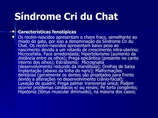 Características fenotípicas Os recém-nascidos apresentam o choro fraco, semelhante ao miado do gato, por isso a denominação da Síndrome Cri du Chat. Os recém-nascidos apresentam baixo peso ao nascimento devido a um retardo de crescimento intra-uterino; Microcefalia. Face arredondada; Hipertelorismo (aumento da distância entre os olhos); Prega epicântica (presente no canto interno dos olhos); Estrabismo;  Micrognatia (desenvolvimento reduzido da mandíbula); Orelhas de baixa implantação (abaixo da linha do nariz); Malformações dentárias (geralmente os dentes são projetados para frente devido a alterações no desenvolvimento crânio-facial); Luxação de quadril; Prega palmar transversal única; Podem ocorrer problemas cardíacos e/ ou renais; Pé torto congênito;  Hipotonia (tônus muscular diminuído), na maioria dos casos;  Síndrome Cri du Chat 