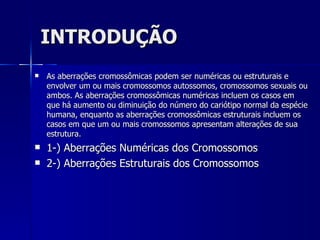 INTRODUÇÃO As aberrações cromossômicas podem ser numéricas ou estruturais e envolver um ou mais cromossomos autossomos, cromossomos sexuais ou ambos. As aberrações cromossômicas numéricas incluem os casos em que há aumento ou diminuição do número do cariótipo normal da espécie humana, enquanto as aberrações cromossômicas estruturais incluem os casos em que um ou mais cromossomos apresentam alterações de sua estrutura.  1-) Aberrações Numéricas dos Cromossomos 2-) Aberrações Estruturais dos Cromossomos 