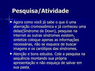 Pesquisa/Atividade Agora como você já sabe o que é uma aberração cromossômica e já conheceu uma delas(Síndrome de Down), pesquise na internet as outras síndromes existem, sintetize coloque apenas as informações necessárias, não se esquece de buscar imagens e os cariótipos das síndromes. Atenção e bons estudos. Cole a pesquisa na sequência montando sua própria apresentação e não esqueça de salvar em sua pasta. 