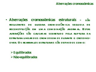 Aberrações cromossômicas Aberrações cromossômicas estruturais  – são resultantes de quebra cromossômica seguida de reconstituição em uma combinação anormal. Estas alterações são causadas sobretudo pela ruptura da estrutura linear dos cromossomos durante o crossing-over. Os rearranjos estruturais são definidos como: Equilibrados Não-equilibrados 