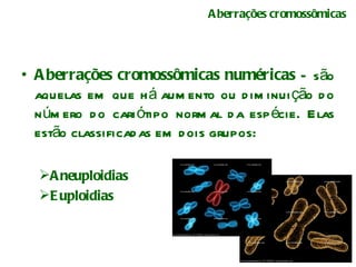 Aberrações cromossômicas Aberrações cromossômicas numéricas  – são aquelas em que há aumento ou diminuição do número do cariótipo normal da espécie. Elas estão classificadas em dois grupos: Aneuploidias Euploidias 