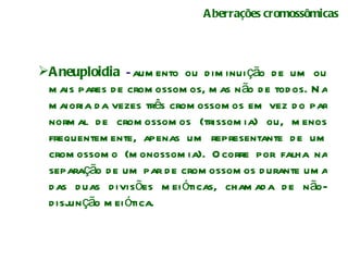 Aberrações cromossômicas Aneuploidia  – aumento ou diminuição de um ou mais pares de cromossomos, mas não de todos. Na maioria da vezes três cromossomos em vez do par normal de cromossomos (trissomia) ou, menos frequentemente, apenas um representante de um cromossomo (monossomia). Ocorre por falha na separação de um par de cromossomos durante uma das duas divisões meióticas, chamada de não-disjunção meiótica.  