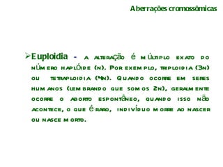 Aberrações cromossômicas Euploidia  –  a alteração é múltiplo exato do número haplóide (n). Por exemplo, triploidia (3n) ou  tetraploidia (4n). Quando ocorre em seres humanos (lembrando que somos 2n), geralmente ocorre o aborto espontâneo, quando isso não acontece, o que é raro,  indivíduo morre ao nascer ou nasce morto.  