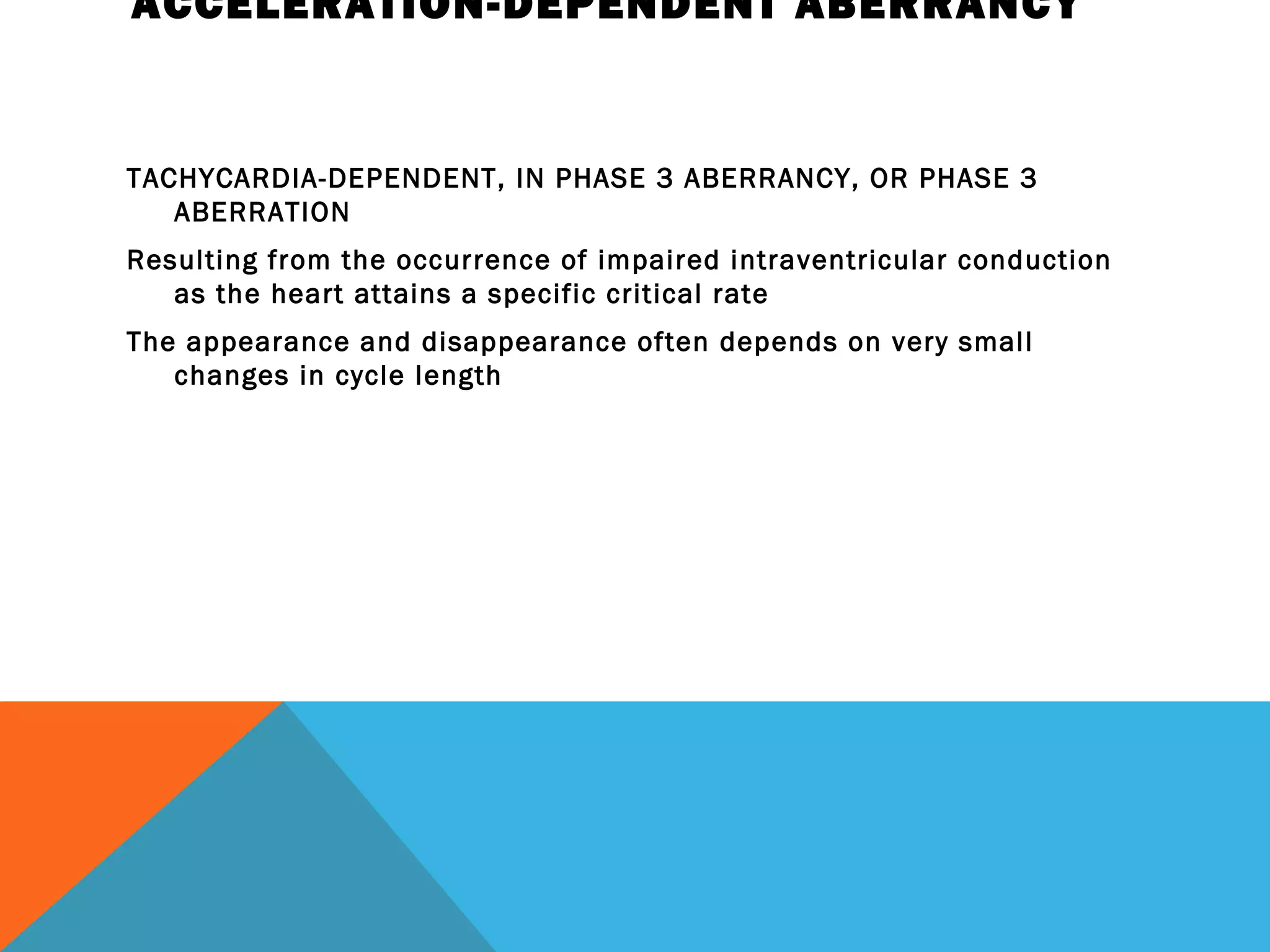ACCELERATION-DEPENDENT ABERRANCY


TACHYCARDIA-DEPENDENT, IN PHASE 3 ABERRANCY, OR PHASE 3
   ABERRATION
Resulting from the occurrence of impaired intraventricular conduction
   as the heart attains a specific critical rate
The appearance and disappearance often depends on very small
   changes in cycle length
 