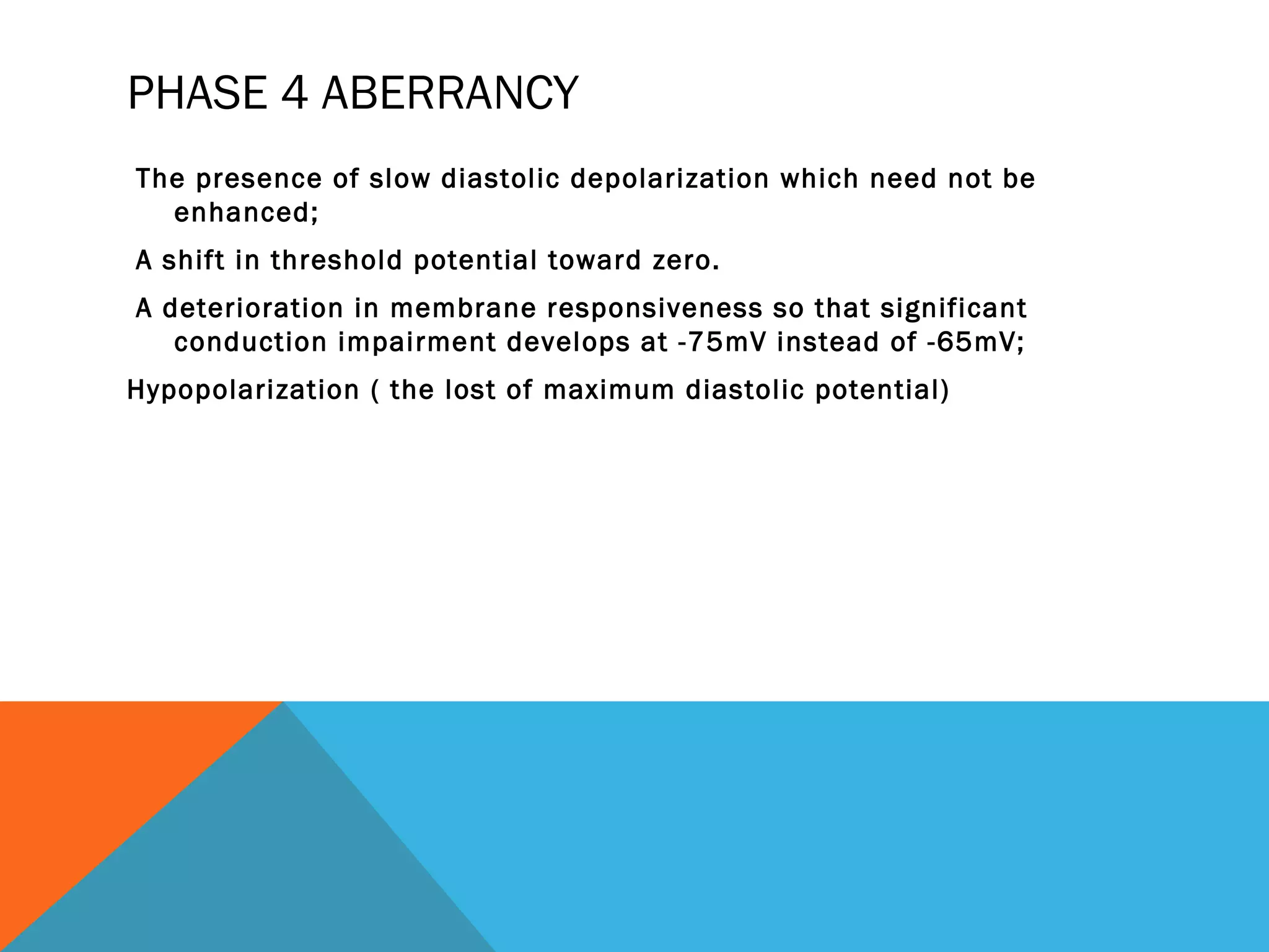 PHASE 4 ABERRANCY
The presence of slow diastolic depolarization which need not be
  enhanced;
A shift in threshold potential toward zero.
A deterioration in membrane responsiveness so that significant
   conduction impairment develops at -75mV instead of -65mV;
Hypopolarization ( the lost of maximum diastolic potential)
 