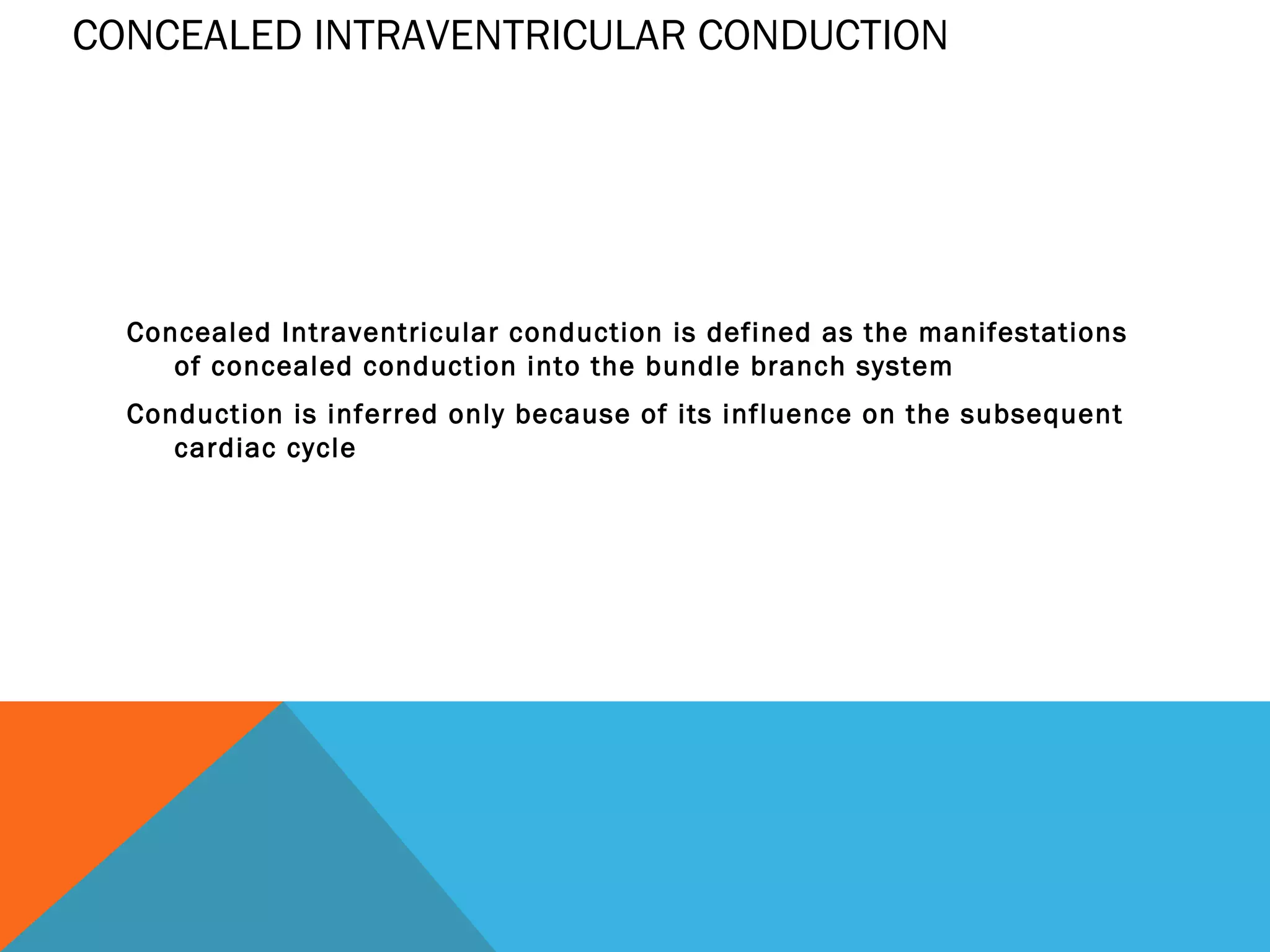 CONCEALED INTRAVENTRICULAR CONDUCTION




  Concealed Intraventricular conduction is defined as the manifestations
     of concealed conduction into the bundle branch system
  Conduction is inferred only because of its influence on the subsequent
     cardiac cycle
 