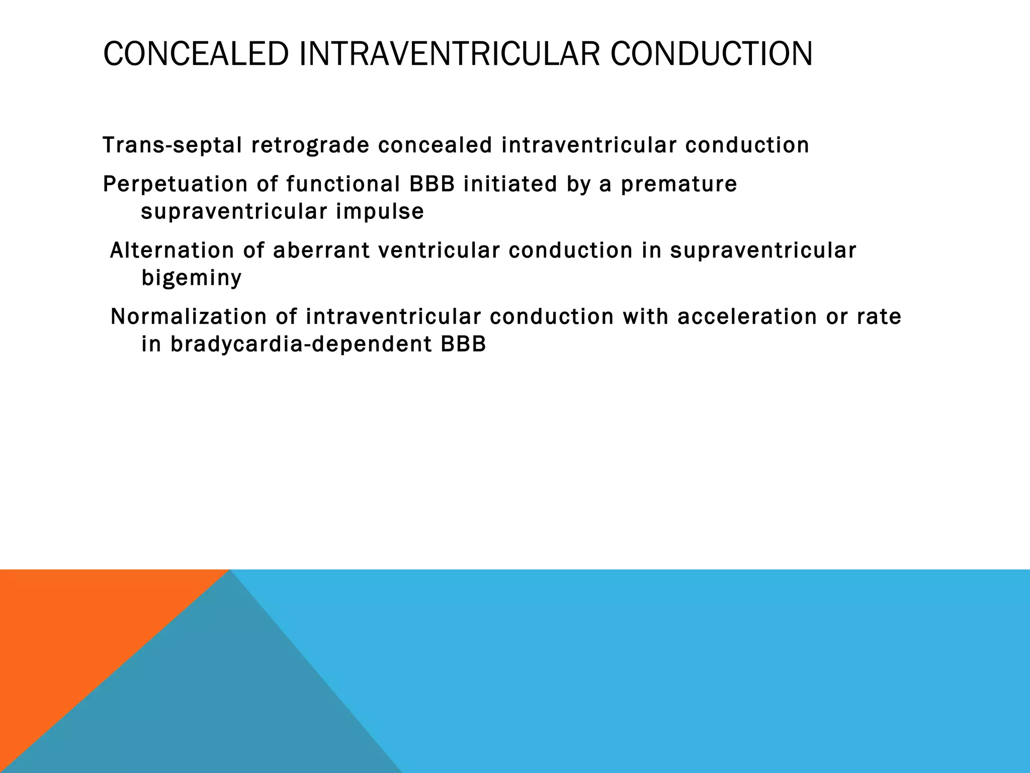 CONCEALED INTRAVENTRICULAR CONDUCTION

Trans-septal retrograde concealed intraventricular conduction
Perpetuation of functional BBB initiated by a premature
   supraventricular impulse
Alternation of aberrant ventricular conduction in supraventricular
   bigeminy
Normalization of intraventricular conduction with acceleration or rate
  in bradycardia-dependent BBB
 