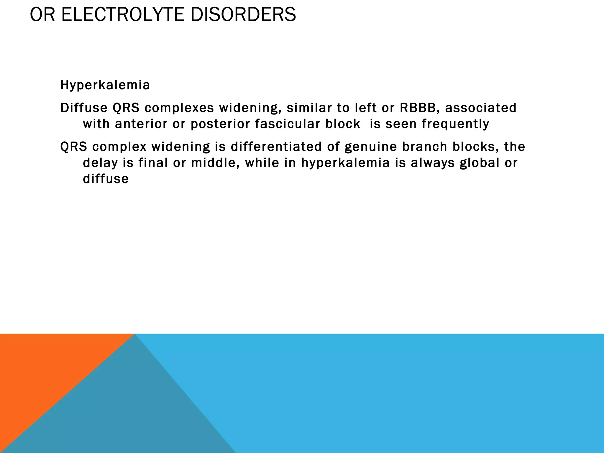 OR ELECTROLYTE DISORDERS


  Hyperkalemia
  Diffuse QRS complexes widening, similar to left or RBBB, associated
      with anterior or posterior fascicular block is seen frequently
  QRS complex widening is differentiated of genuine branch blocks, the
    delay is final or middle, while in hyperkalemia is always global or
    diffuse
 