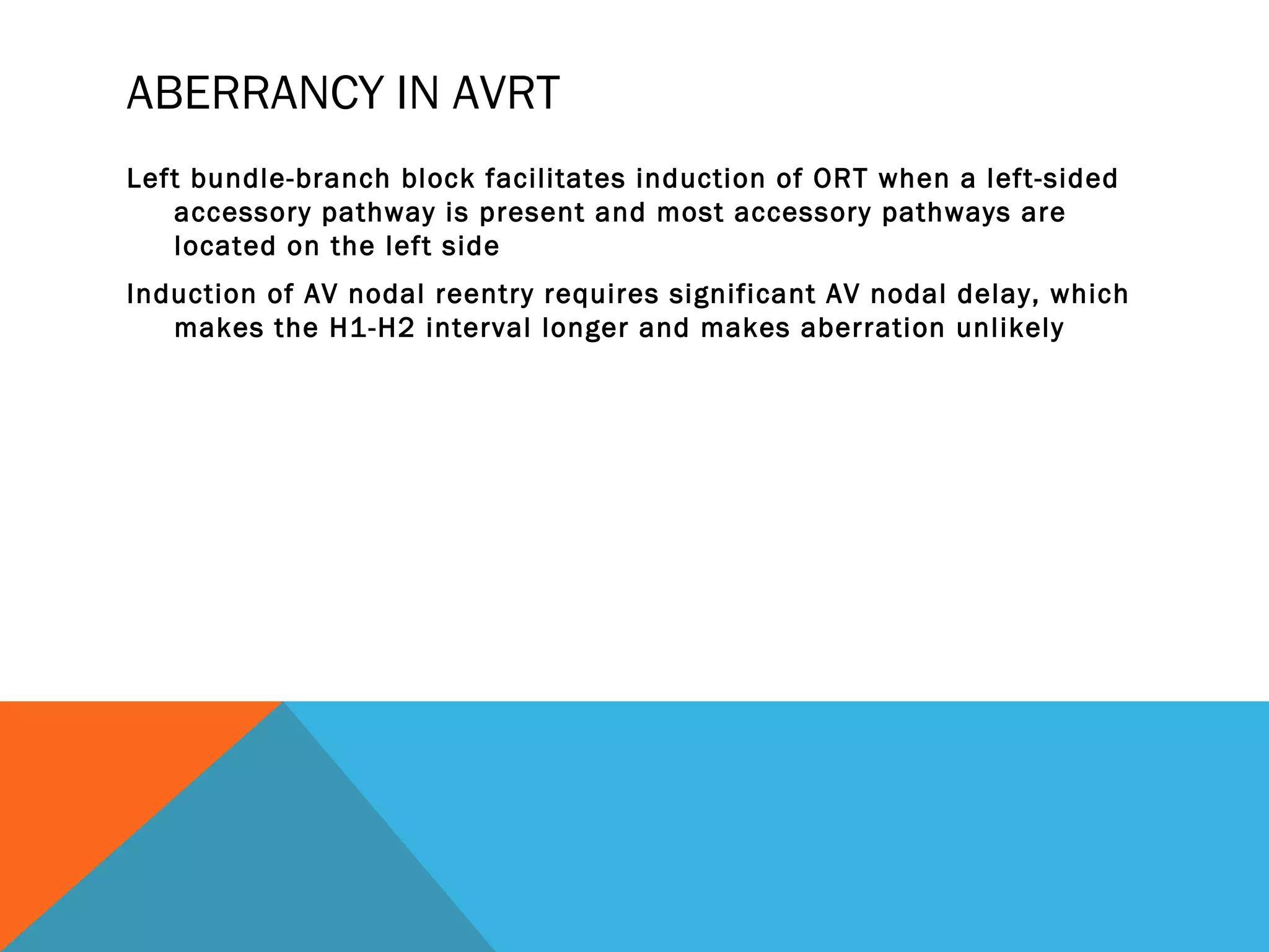 ABERRANCY IN AVRT
Left bundle-branch block facilitates induction of ORT when a left-sided
   accessory pathway is present and most accessory pathways are
   located on the left side
Induction of AV nodal reentry requires significant AV nodal delay, which
   makes the H1-H2 interval longer and makes aberration unlikely
 