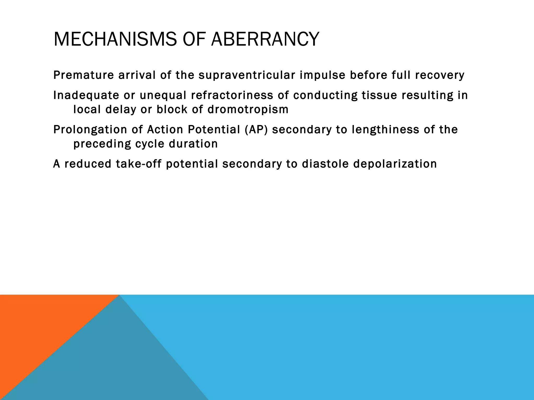 MECHANISMS OF ABERRANCY
Premature arrival of the supraventricular impulse before full recovery
Inadequate or unequal refractoriness of conducting tissue resulting in
   local delay or block of dromotropism
Prolongation of Action Potential (AP) secondary to lengthiness of the
   preceding cycle duration
A reduced take-off potential secondary to diastole depolarization
 