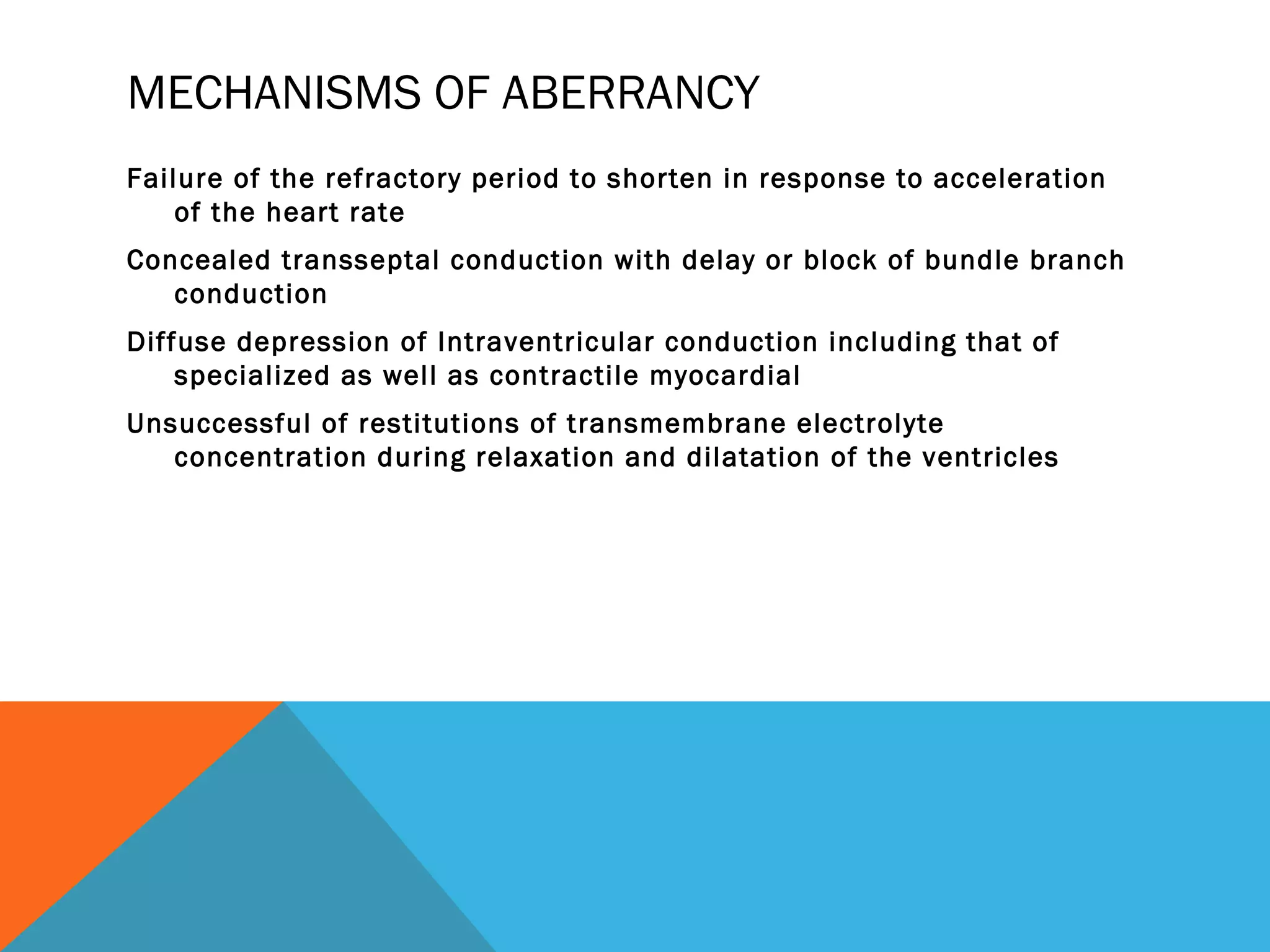 MECHANISMS OF ABERRANCY
Failure of the refractory period to shorten in response to acceleration
    of the heart rate
Concealed transseptal conduction with delay or block of bundle branch
   conduction
Diffuse depression of Intraventricular conduction including that of
    specialized as well as contractile myocardial
Unsuccessful of restitutions of transmembrane electrolyte
   concentration during relaxation and dilatation of the ventricles
 