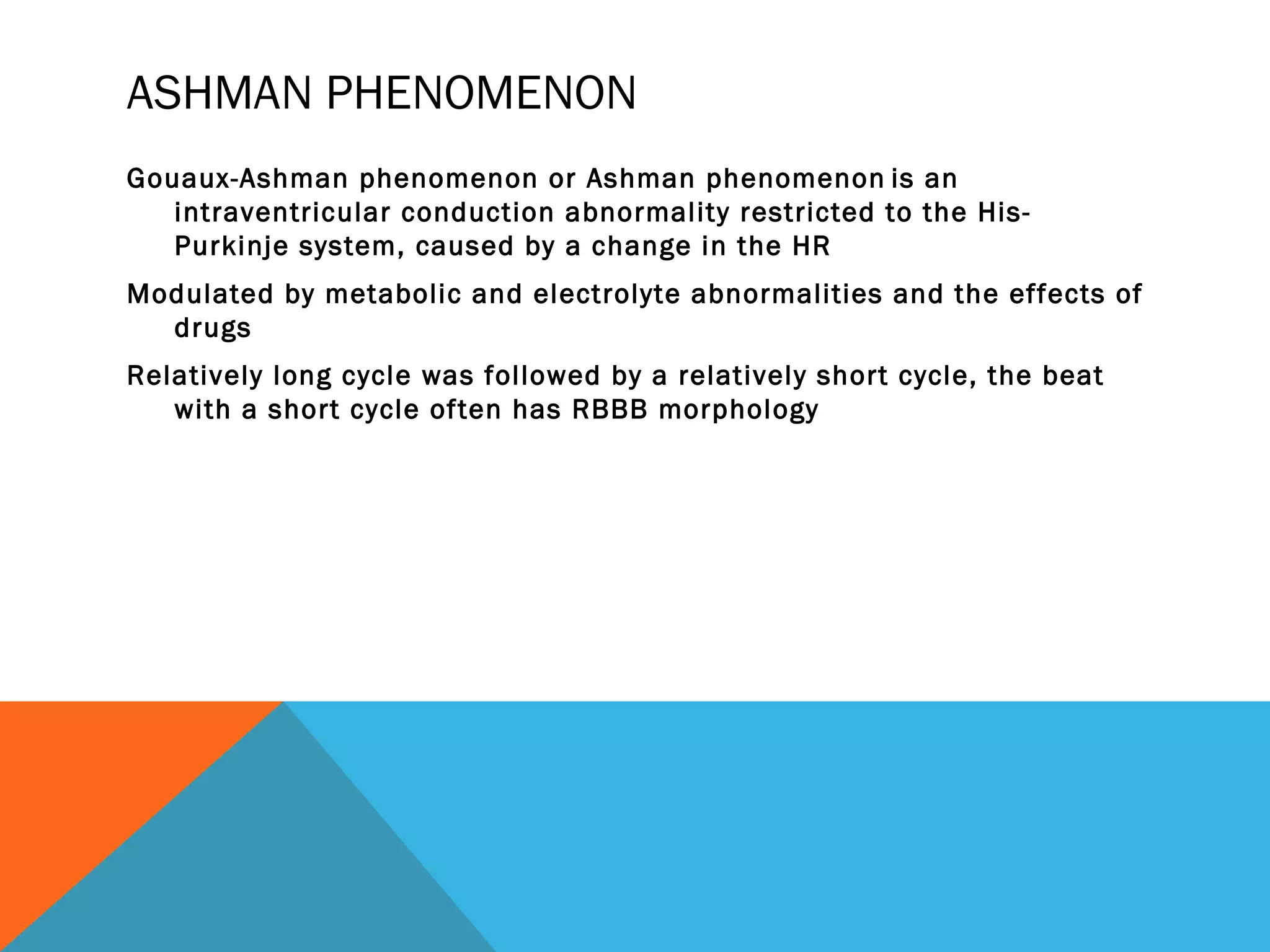 ASHMAN PHENOMENON
Gouaux-Ashman phenomenon or Ashman phenomenon is an
   intraventricular conduction abnormality restricted to the His-
   Purkinje system, caused by a change in the HR
Modulated by metabolic and electrolyte abnormalities and the effects of
  drugs
Relatively long cycle was followed by a relatively short cycle, the beat
   with a short cycle often has RBBB morphology
 