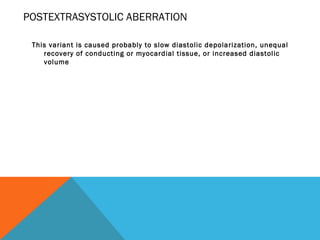 POSTEXTRASYSTOLIC ABERRATION

 This variant is caused probably to slow diastolic depolarization, unequal
    recovery of conducting or myocardial tissue, or increased diastolic
    volume
 