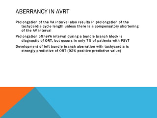 ABERRANCY IN AVRT
Prolongation of the VA interval also results in prolongation of the
   tachycardia cycle length unless there is a compensatory shortening
   of the AV interval
Prolongation oftheVA interval during a bundle branch block is
   diagnostic of ORT, but occurs in only 7% of patients with PSVT
Development of left bundle branch aberration with tachycardia is
   strongly predictive of ORT (92% positive predictive value)
 