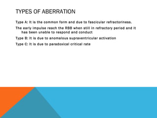TYPES OF ABERRATION
Type A: It is the common form and due to fascicular refractoriness.
The early impulse reach the RBB when still in refractory period and it
   has been unable to respond and conduct
Type B: It is due to anomalous supraventricular activation
Type C: It is due to paradoxical critical rate
 