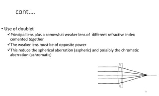 cont.…
• Use of doublet
Principal lens plus a somewhat weaker lens of different refractive index
cemented together
The weaker lens must be of opposite power
This reduce the spherical aberration (aspheric) and possibly the chromatic
aberration (achromatic)
11
 