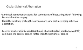 Ocular Spherical Aberration
• Spherical aberration accounts for some cases of fluctuating vision following
keratorefractive surgery
• Radial keratotomy makes the cornea more spherical increasing spherical
aberration.
• Laser in situ keratomileusis (LASIK) and photorefractive keratectomy (PRK)
can make the central cornea flatter than the peripheral cornea
12
 