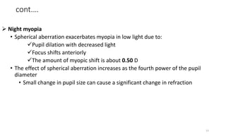 cont.…
 Night myopia
• Spherical aberration exacerbates myopia in low light due to:
Pupil dilation with decreased light
Focus shifts anteriorly
The amount of myopic shift is about 0.50 D
• The effect of spherical aberration increases as the fourth power of the pupil
diameter
• Small change in pupil size can cause a significant change in refraction
13
 