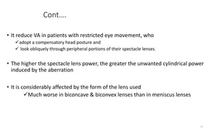 Cont.…
• It reduce VA in patients with restricted eye movement, who
adopt a compensatory head posture and
 look obliquely through peripheral portions of their spectacle lenses.
• The higher the spectacle lens power, the greater the unwanted cylindrical power
induced by the aberration
• It is considerably affected by the form of the lens used
Much worse in biconcave & biconvex lenses than in meniscus lenses
17
 