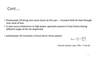 Cont.…
• Pantoscopic tilt bring near zone closer to the eye --- increase field of view through
near zone of lens
• It may cause intolerance in high power spectacle wearers if new frame having
different angle of tilt are dispensed
• pantoscopic tilt increases a minus lens’s minus power.
19
Induced cylinder (axis 180) = F (tan2θ)
 