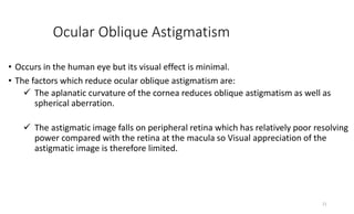 Ocular Oblique Astigmatism
• Occurs in the human eye but its visual effect is minimal.
• The factors which reduce ocular oblique astigmatism are:
 The aplanatic curvature of the cornea reduces oblique astigmatism as well as
spherical aberration.
 The astigmatic image falls on peripheral retina which has relatively poor resolving
power compared with the retina at the macula so Visual appreciation of the
astigmatic image is therefore limited.
21
 