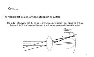 Cont.…
• The retina is not a plane surface, but a spherical surface.
The radius of curvature of the retina in emmetropic eye means that the circle of least
confusion of the Sturm's conoid formed by oblique astigmatism falls on the retina
22
 