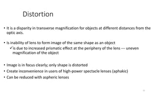 Distortion
• It is a disparity in transverse magnification for objects at different distances from the
optic axis.
• Is inability of lens to form image of the same shape as an object
is due to increased prismatic effect at the periphery of the lens --- uneven
magnification of the object
• Image is in focus clearly; only shape is distorted
• Create inconvenience in users of high-power spectacle lenses (aphakic)
• Can be reduced with aspheric lenses
25
 