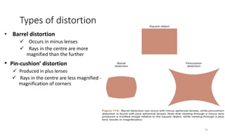 Types of distortion
• Barrel distortion
 Occurs in minus lenses
 Rays in the centre are more
magnified than the further
• Pin-cushion’ distortion
 Produced in plus lenses
 Rays in the centre are less magnified ---
magnification of corners
26
 