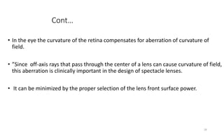 Cont…
• In the eye the curvature of the retina compensates for aberration of curvature of
field.
• ”Since off-axis rays that pass through the center of a lens can cause curvature of field,
this aberration is clinically important in the design of spectacle lenses.
• It can be minimized by the proper selection of the lens front surface power.
28
 