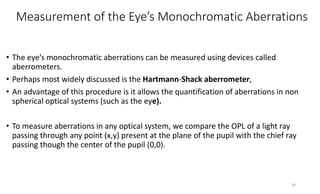 Measurement of the Eye’s Monochromatic Aberrations
• The eye’s monochromatic aberrations can be measured using devices called
aberrometers.
• Perhaps most widely discussed is the Hartmann-Shack aberrometer,
• An advantage of this procedure is it allows the quantification of aberrations in non
spherical optical systems (such as the eye).
• To measure aberrations in any optical system, we compare the OPL of a light ray
passing through any point (x,y) present at the plane of the pupil with the chief ray
passing though the center of the pupil (0,0).
29
 