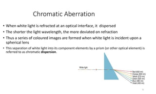 Chromatic Aberration
• When white light is refracted at an optical interface, it dispersed
• The shorter the light wavelength, the more deviated on refraction
• Thus a series of coloured images are formed when white light is incident upon a
spherical lens
• This separation of white light into its component elements by a prism (or other optical element) is
referred to as chromatic dispersion.
31
 