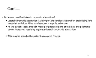 Cont.…
• Do lenses manifest lateral chromatic aberration?
• Lateral chromatic aberration is an important consideration when prescribing lens
materials with low Abbe numbers, such as polycarbonate.
• As the patient looks through more peripheral regions of the lens, the prismatic
power increases, resulting in greater lateral chromatic aberration.
• This may be seen by the patient as colored fringes.
36
 