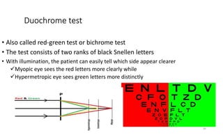 Duochrome test
• Also called red-green test or bichrome test
• The test consists of two ranks of black Snellen letters
• With illumination, the patient can easily tell which side appear clearer
Myopic eye sees the red letters more clearly while
Hypermetropic eye sees green letters more distinctly
39
 