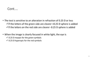 Cont.…
• The test is sensitive to an alteration in refraction of 0.25 D or less
If the letters of the green side are clearer +0.25 D sphere is added
If the letters on the red side are clearer -0.25 D sphere is added
• When the image is clearly focused in white light, the eye is
 0.25 D myopic for the green symbols
 0.25 D hyperopic for the red symbols
40
 
