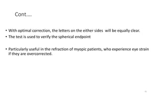 Cont.…
• With optimal correction, the letters on the either sides will be equally clear.
• The test is used to verify the spherical endpoint
• Particularly useful in the refraction of myopic patients, who experience eye strain
if they are overcorrected.
41
 