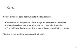 Cont…
• Colour blindness does not invalidate the test because:
It depends on the position of the image with respect to the retina
Is based on chromatic aberration, not on colour discrimination
Pt should be asked whether the upper or lower rank of letters clearer.
• The test is not used for patients with VA < 6/9
42
 