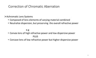 Correction of Chromatic Aberration
Achromatic Lens Systems
• Composed of lens elements of varying material combined
• Neutralize dispersion, but preserving the overall refractive power
e.g
• Convex lens of high refractive power and low dispersive power
PLUS
• Concave lens of low refractive power but higher dispersive power
43
 