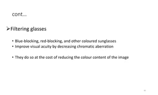 cont…
Filtering glasses
• Blue-blocking, red-blocking, and other coloured sunglasses
• Improve visual acuity by decreasing chromatic aberration
• They do so at the cost of reducing the colour content of the image
45
 