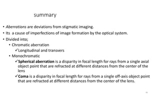 summary
• Aberrations are deviations from stigmatic imaging.
• Its a cause of imperfections of image formation by the optical system.
• Divided into;
• Chromatic aberration
Longitudinal and transvers
• Monochromatic
Spherical aberration is a disparity in focal length for rays from a single axial
object point that are refracted at different distances from the center of the
lens
Coma is a disparity in focal length for rays from a single off-axis object point
that are refracted at different distances from the center of the lens.
46
 