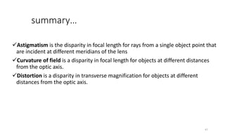 summary…
Astigmatism is the disparity in focal length for rays from a single object point that
are incident at different meridians of the lens
Curvature of field is a disparity in focal length for objects at different distances
from the optic axis.
Distortion is a disparity in transverse magnification for objects at different
distances from the optic axis.
47
 