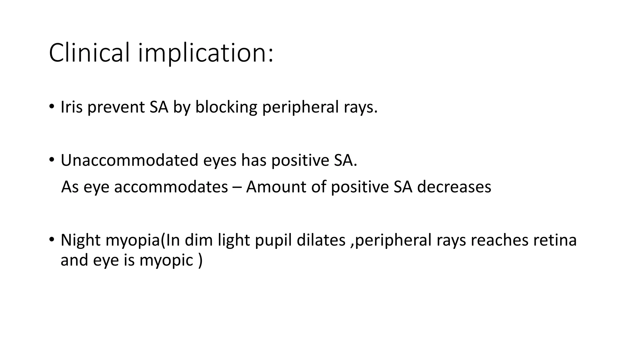 Clinical implication:
• Iris prevent SA by blocking peripheral rays.
• Unaccommodated eyes has positive SA.
As eye accommodates – Amount of positive SA decreases
• Night myopia(In dim light pupil dilates ,peripheral rays reaches retina
and eye is myopic )
 